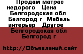 Продам матрас недорого › Цена ­ 500 - Белгородская обл., Белгород г. Мебель, интерьер » Другое   . Белгородская обл.,Белгород г.
